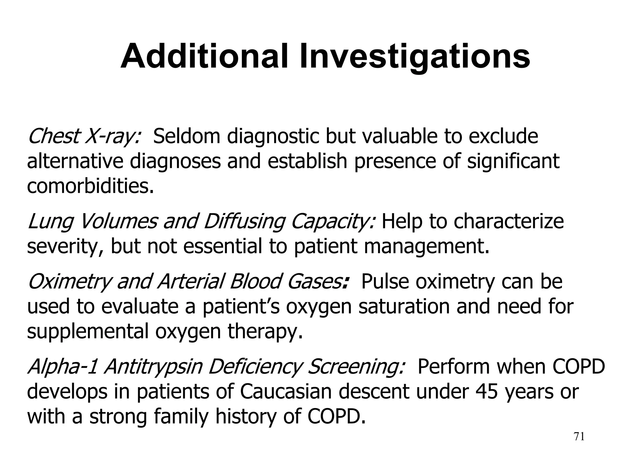 Additional Investigations
Chest X-ray: Seldom diagnostic but valuable to exclude
alternative diagnoses and establish presence of significant
comorbidities.
Lung Volumes and Diffusing Capacity: Help to characterize
severity, but not essential to patient management.
Oximetry and Arterial Blood Gases: Pulse oximetry can be
used to evaluate a patient’s oxygen saturation and need for
supplemental oxygen therapy.
Alpha-1 Antitrypsin Deficiency Screening: Perform when COPD
develops in patients of Caucasian descent under 45 years or
with a strong family history of COPD.
© 2013 Global Initiative for Chronic Obstructive Lung Disease
71
 
