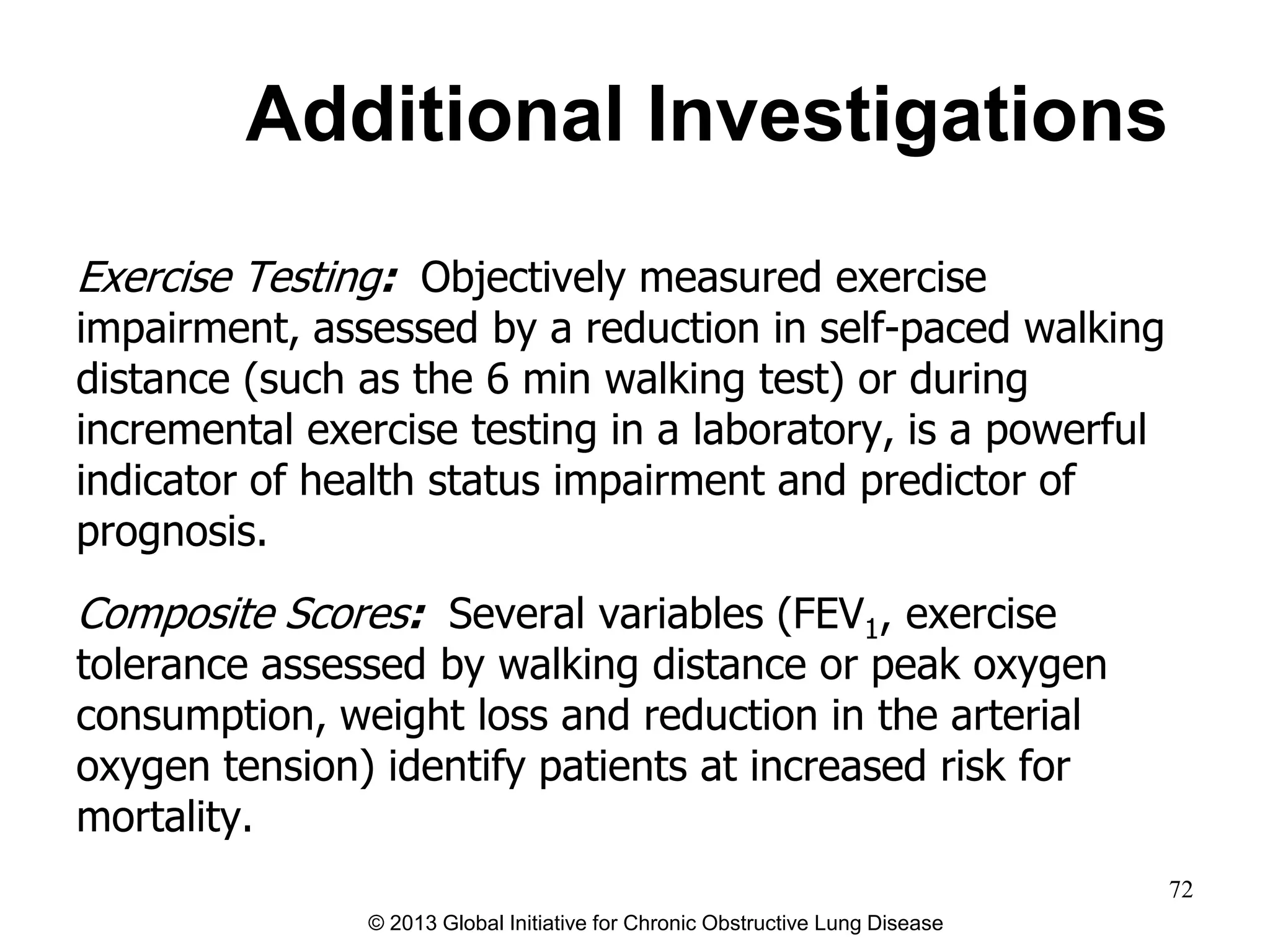 Additional Investigations
Exercise Testing: Objectively measured exercise
impairment, assessed by a reduction in self-paced walking
distance (such as the 6 min walking test) or during
incremental exercise testing in a laboratory, is a powerful
indicator of health status impairment and predictor of
prognosis.
Composite Scores: Several variables (FEV1, exercise
tolerance assessed by walking distance or peak oxygen
consumption, weight loss and reduction in the arterial
oxygen tension) identify patients at increased risk for
mortality.
© 2013 Global Initiative for Chronic Obstructive Lung Disease
72
 