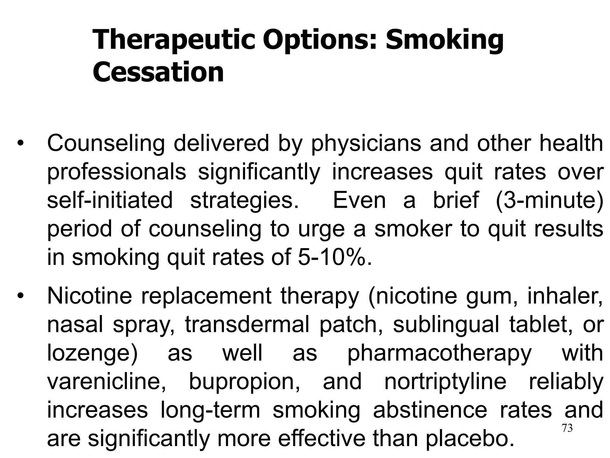 Therapeutic Options: Smoking
Cessation
• Counseling delivered by physicians and other health
professionals significantly increases quit rates over
self-initiated strategies. Even a brief (3-minute)
period of counseling to urge a smoker to quit results
in smoking quit rates of 5-10%.
• Nicotine replacement therapy (nicotine gum, inhaler,
nasal spray, transdermal patch, sublingual tablet, or
lozenge) as well as pharmacotherapy with
varenicline, bupropion, and nortriptyline reliably
increases long-term smoking abstinence rates and
are significantly more effective than placebo.
73
 
