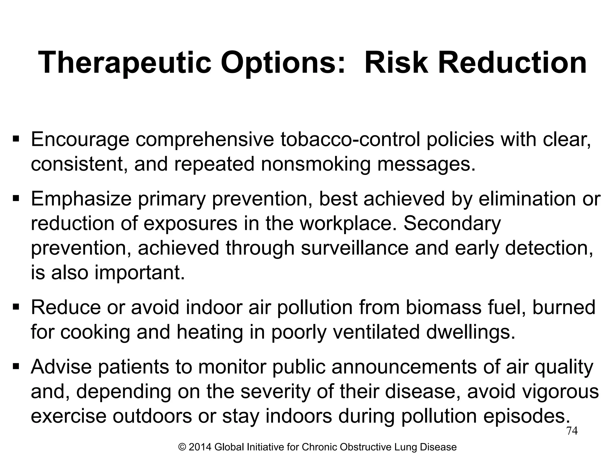 Therapeutic Options: Risk Reduction
 Encourage comprehensive tobacco-control policies with clear,
consistent, and repeated nonsmoking messages.
 Emphasize primary prevention, best achieved by elimination or
reduction of exposures in the workplace. Secondary
prevention, achieved through surveillance and early detection,
is also important.
 Reduce or avoid indoor air pollution from biomass fuel, burned
for cooking and heating in poorly ventilated dwellings.
 Advise patients to monitor public announcements of air quality
and, depending on the severity of their disease, avoid vigorous
exercise outdoors or stay indoors during pollution episodes.
© 2014 Global Initiative for Chronic Obstructive Lung Disease
74
 