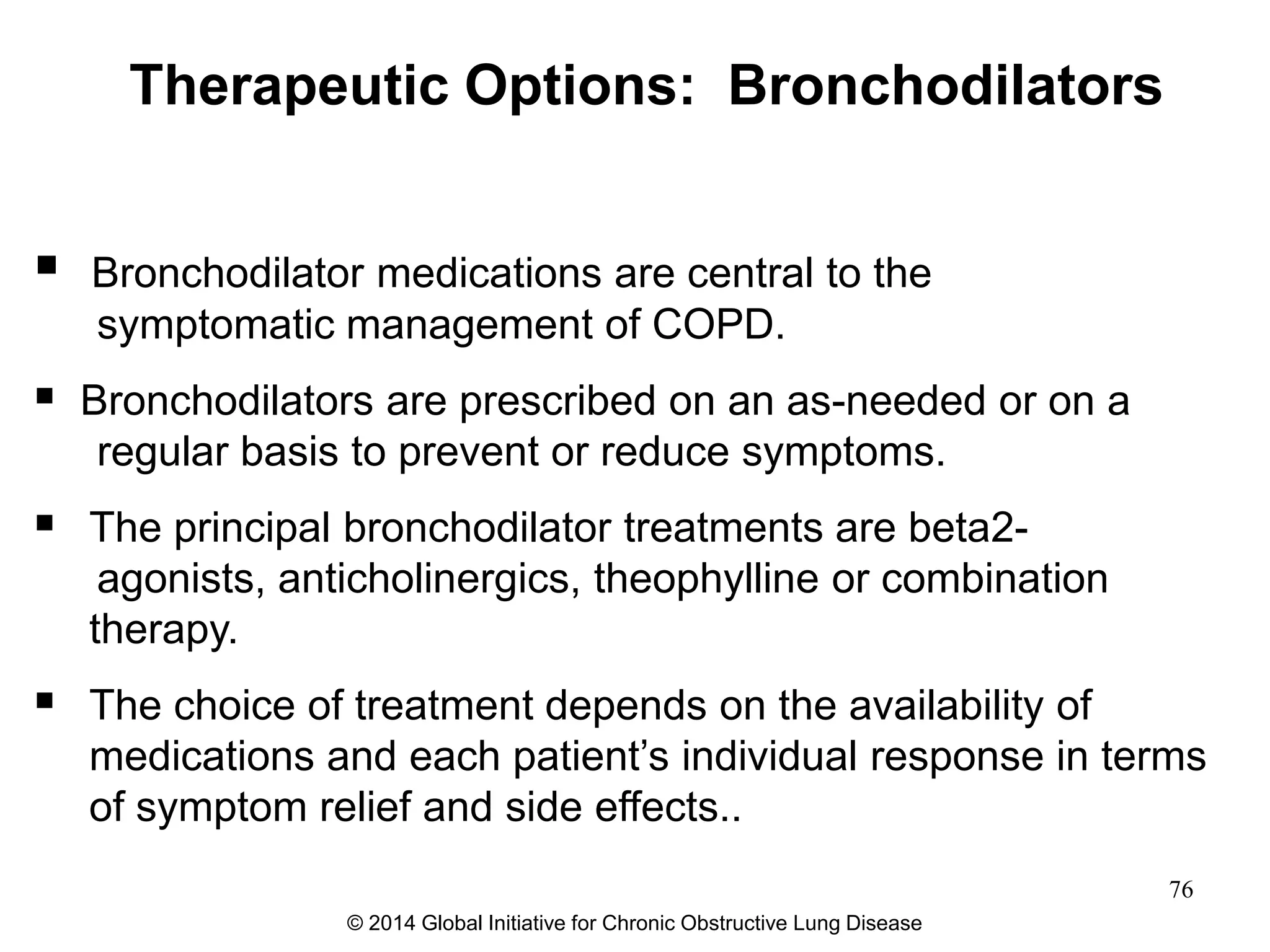  Bronchodilator medications are central to the
symptomatic management of COPD.
 Bronchodilators are prescribed on an as-needed or on a
regular basis to prevent or reduce symptoms.
 The principal bronchodilator treatments are beta2-
agonists, anticholinergics, theophylline or combination
therapy.
 The choice of treatment depends on the availability of
medications and each patient’s individual response in terms
of symptom relief and side effects..
Therapeutic Options: Bronchodilators
© 2014 Global Initiative for Chronic Obstructive Lung Disease
76
 