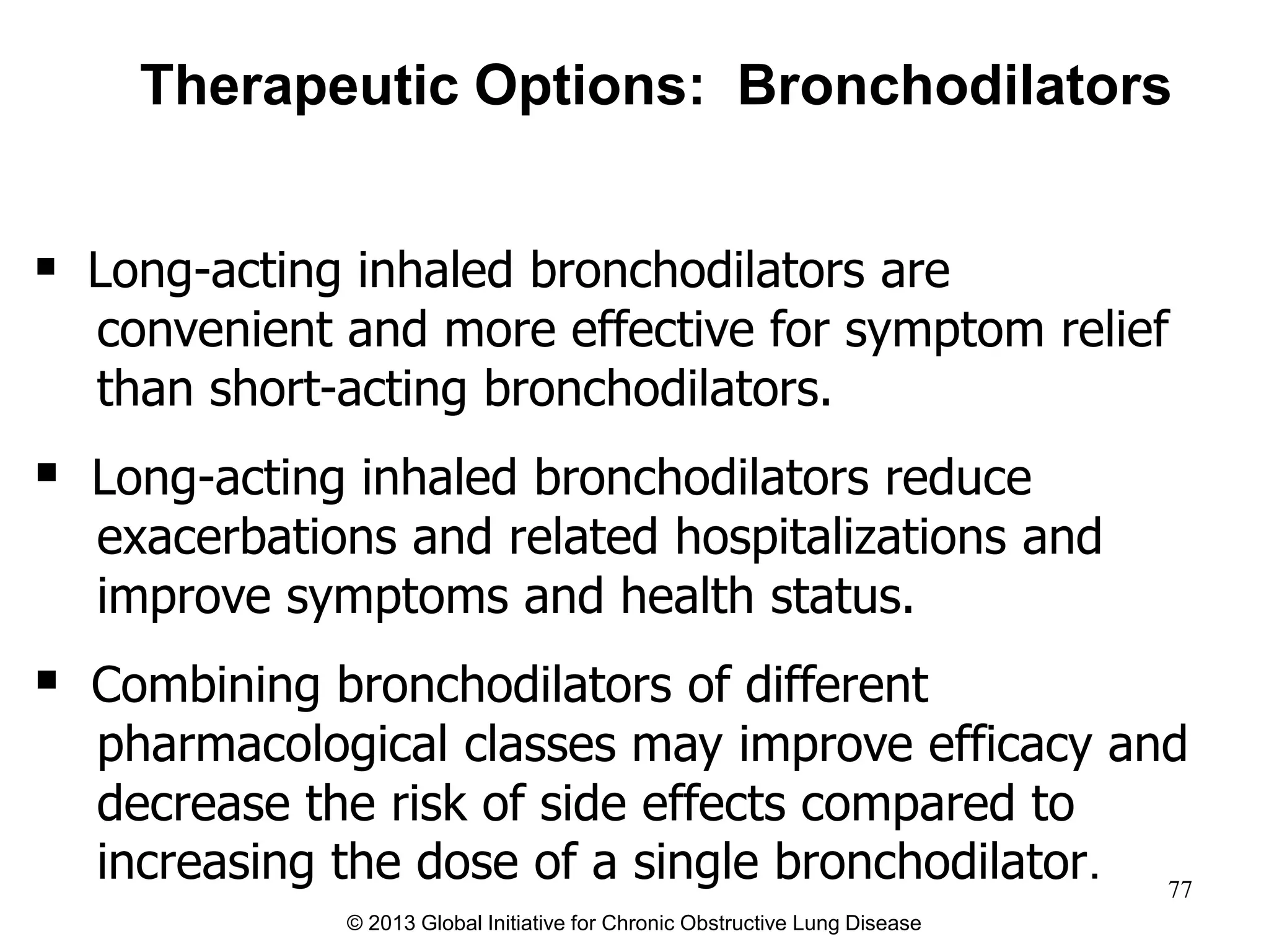  Long-acting inhaled bronchodilators are
convenient and more effective for symptom relief
than short-acting bronchodilators.
 Long-acting inhaled bronchodilators reduce
exacerbations and related hospitalizations and
improve symptoms and health status.
 Combining bronchodilators of different
pharmacological classes may improve efficacy and
decrease the risk of side effects compared to
increasing the dose of a single bronchodilator.
Therapeutic Options: Bronchodilators
© 2013 Global Initiative for Chronic Obstructive Lung Disease
77
 