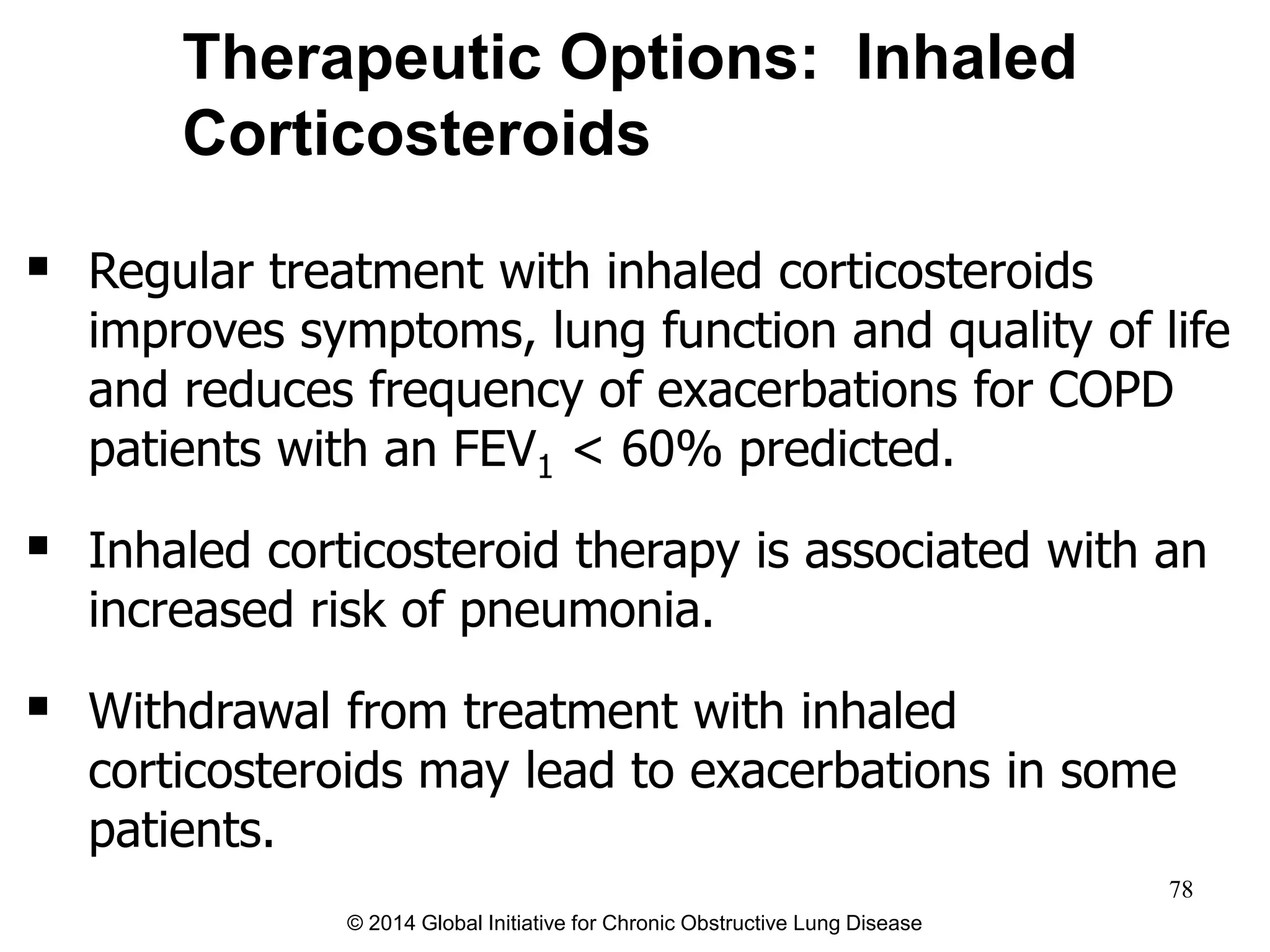  Regular treatment with inhaled corticosteroids
improves symptoms, lung function and quality of life
and reduces frequency of exacerbations for COPD
patients with an FEV1 < 60% predicted.
 Inhaled corticosteroid therapy is associated with an
increased risk of pneumonia.
 Withdrawal from treatment with inhaled
corticosteroids may lead to exacerbations in some
patients.
Therapeutic Options: Inhaled
Corticosteroids
© 2014 Global Initiative for Chronic Obstructive Lung Disease
78
 