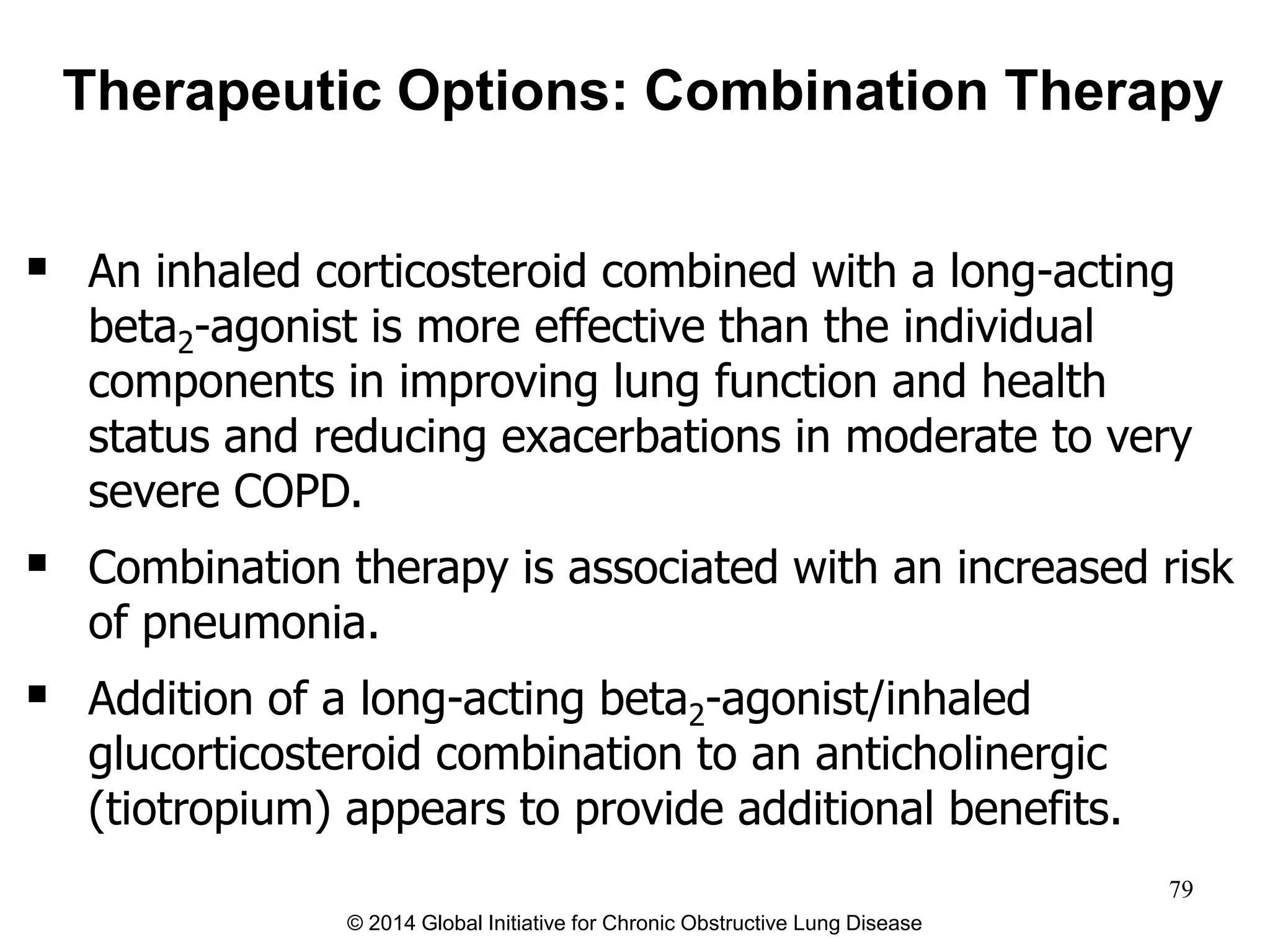  An inhaled corticosteroid combined with a long-acting
beta2-agonist is more effective than the individual
components in improving lung function and health
status and reducing exacerbations in moderate to very
severe COPD.
 Combination therapy is associated with an increased risk
of pneumonia.
 Addition of a long-acting beta2-agonist/inhaled
glucorticosteroid combination to an anticholinergic
(tiotropium) appears to provide additional benefits.
Therapeutic Options: Combination Therapy
© 2014 Global Initiative for Chronic Obstructive Lung Disease
79
 