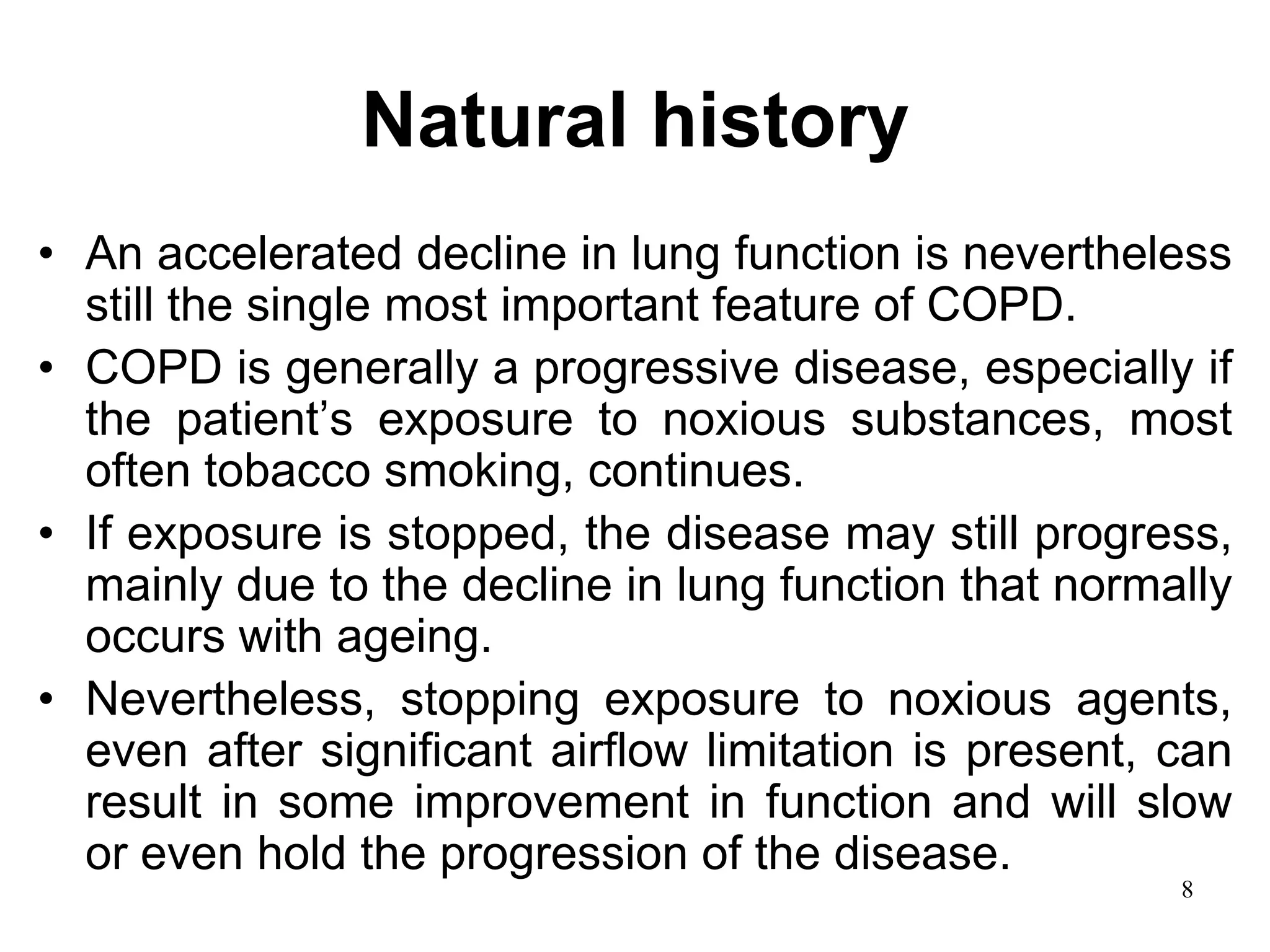 Natural history
• An accelerated decline in lung function is nevertheless
still the single most important feature of COPD.
• COPD is generally a progressive disease, especially if
the patient’s exposure to noxious substances, most
often tobacco smoking, continues.
• If exposure is stopped, the disease may still progress,
mainly due to the decline in lung function that normally
occurs with ageing.
• Nevertheless, stopping exposure to noxious agents,
even after significant airflow limitation is present, can
result in some improvement in function and will slow
or even hold the progression of the disease.
8
 