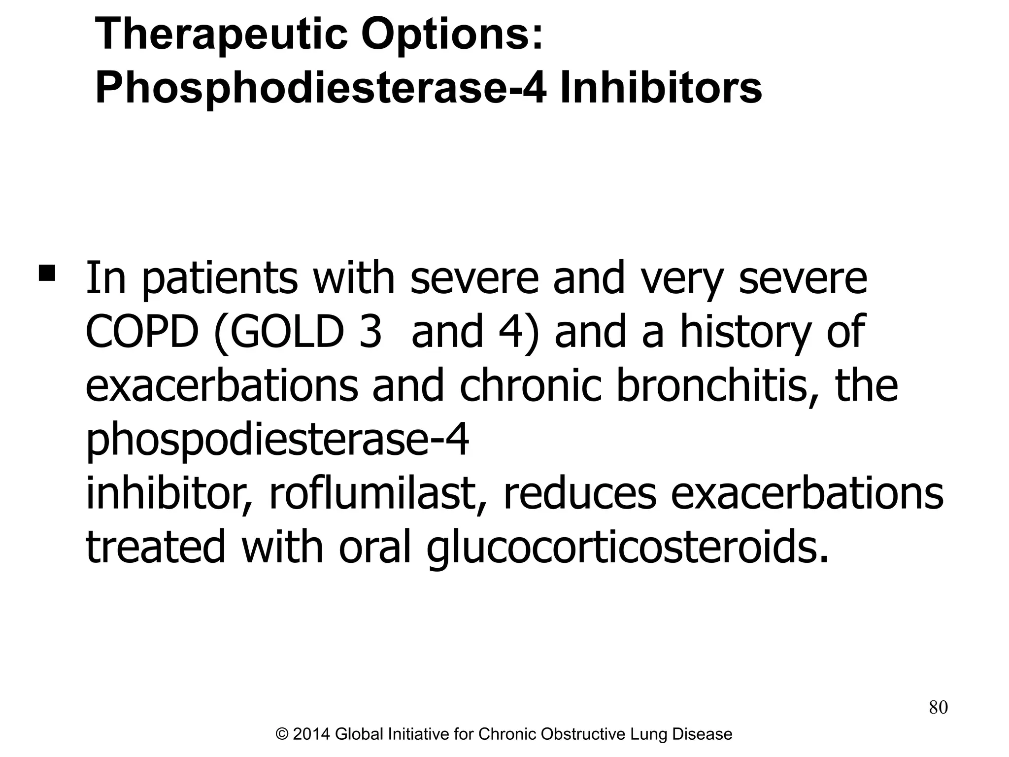  In patients with severe and very severe
COPD (GOLD 3 and 4) and a history of
exacerbations and chronic bronchitis, the
phospodiesterase-4
inhibitor, roflumilast, reduces exacerbations
treated with oral glucocorticosteroids.
Therapeutic Options:
Phosphodiesterase-4 Inhibitors
© 2014 Global Initiative for Chronic Obstructive Lung Disease
80
 