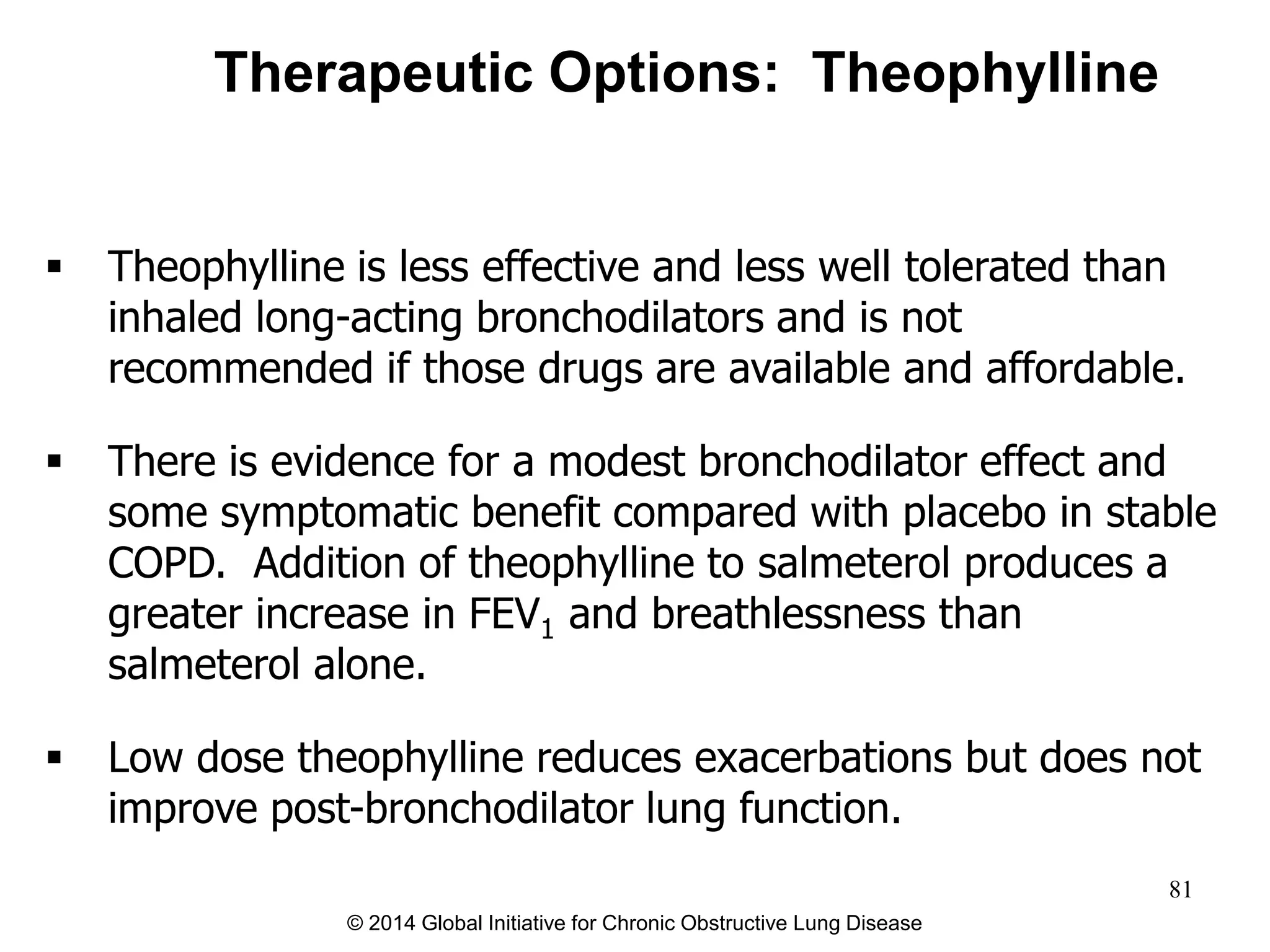 Therapeutic Options: Theophylline
 Theophylline is less effective and less well tolerated than
inhaled long-acting bronchodilators and is not
recommended if those drugs are available and affordable.
 There is evidence for a modest bronchodilator effect and
some symptomatic benefit compared with placebo in stable
COPD. Addition of theophylline to salmeterol produces a
greater increase in FEV1 and breathlessness than
salmeterol alone.
 Low dose theophylline reduces exacerbations but does not
improve post-bronchodilator lung function.
© 2014 Global Initiative for Chronic Obstructive Lung Disease
81
 