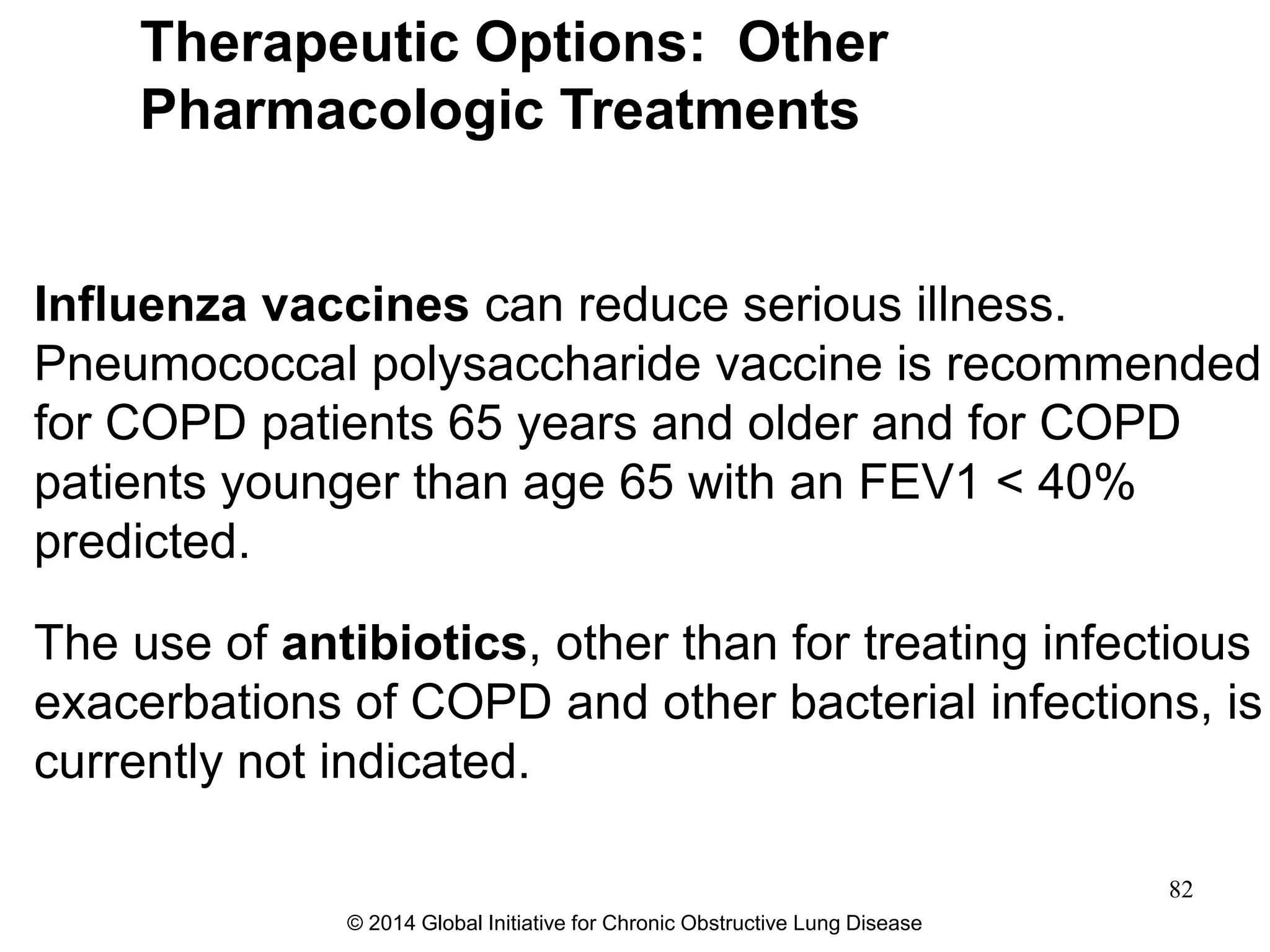 Influenza vaccines can reduce serious illness.
Pneumococcal polysaccharide vaccine is recommended
for COPD patients 65 years and older and for COPD
patients younger than age 65 with an FEV1 < 40%
predicted.
The use of antibiotics, other than for treating infectious
exacerbations of COPD and other bacterial infections, is
currently not indicated.
Therapeutic Options: Other
Pharmacologic Treatments
© 2014 Global Initiative for Chronic Obstructive Lung Disease
82
 