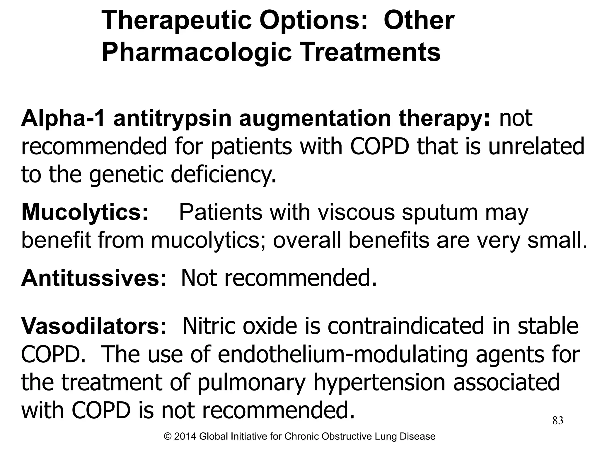 Alpha-1 antitrypsin augmentation therapy: not
recommended for patients with COPD that is unrelated
to the genetic deficiency.
Mucolytics: Patients with viscous sputum may
benefit from mucolytics; overall benefits are very small.
Antitussives: Not recommended.
Vasodilators: Nitric oxide is contraindicated in stable
COPD. The use of endothelium-modulating agents for
the treatment of pulmonary hypertension associated
with COPD is not recommended.
Therapeutic Options: Other
Pharmacologic Treatments
© 2014 Global Initiative for Chronic Obstructive Lung Disease
83
 