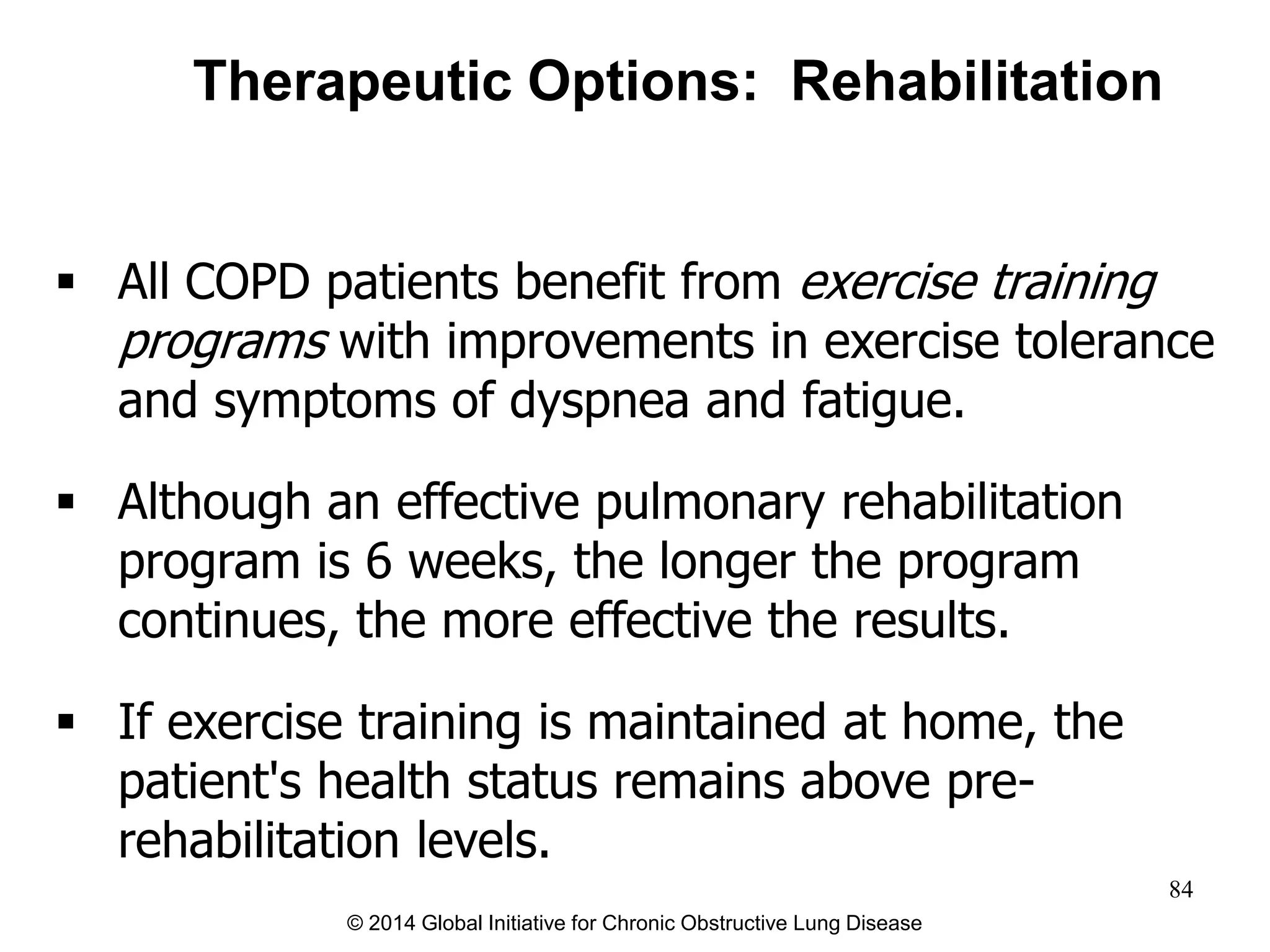  All COPD patients benefit from exercise training
programs with improvements in exercise tolerance
and symptoms of dyspnea and fatigue.
 Although an effective pulmonary rehabilitation
program is 6 weeks, the longer the program
continues, the more effective the results.
 If exercise training is maintained at home, the
patient's health status remains above pre-
rehabilitation levels.
Therapeutic Options: Rehabilitation
© 2014 Global Initiative for Chronic Obstructive Lung Disease
84
 