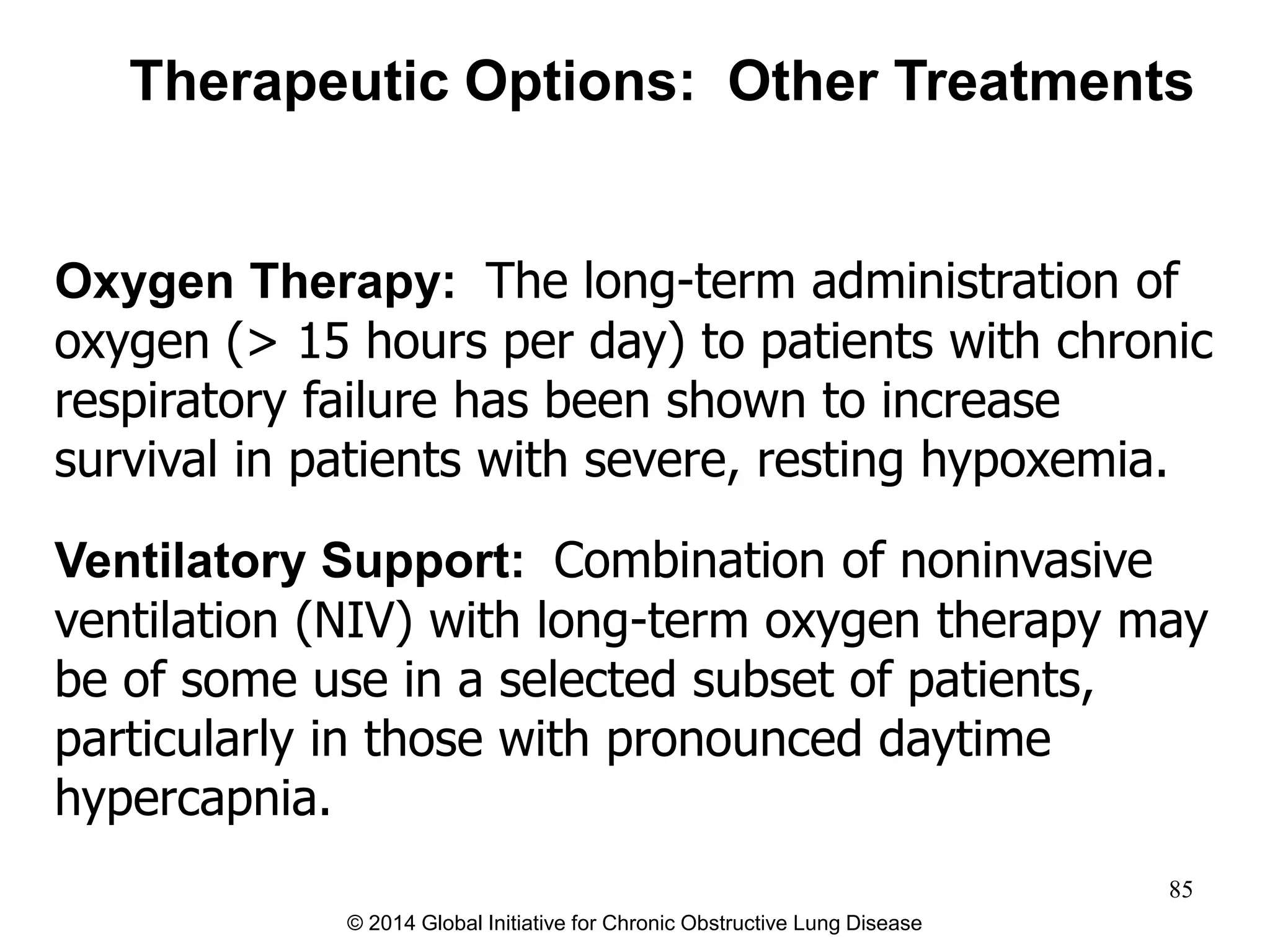 Oxygen Therapy: The long-term administration of
oxygen (> 15 hours per day) to patients with chronic
respiratory failure has been shown to increase
survival in patients with severe, resting hypoxemia.
Ventilatory Support: Combination of noninvasive
ventilation (NIV) with long-term oxygen therapy may
be of some use in a selected subset of patients,
particularly in those with pronounced daytime
hypercapnia.
Therapeutic Options: Other Treatments
© 2014 Global Initiative for Chronic Obstructive Lung Disease
85
 