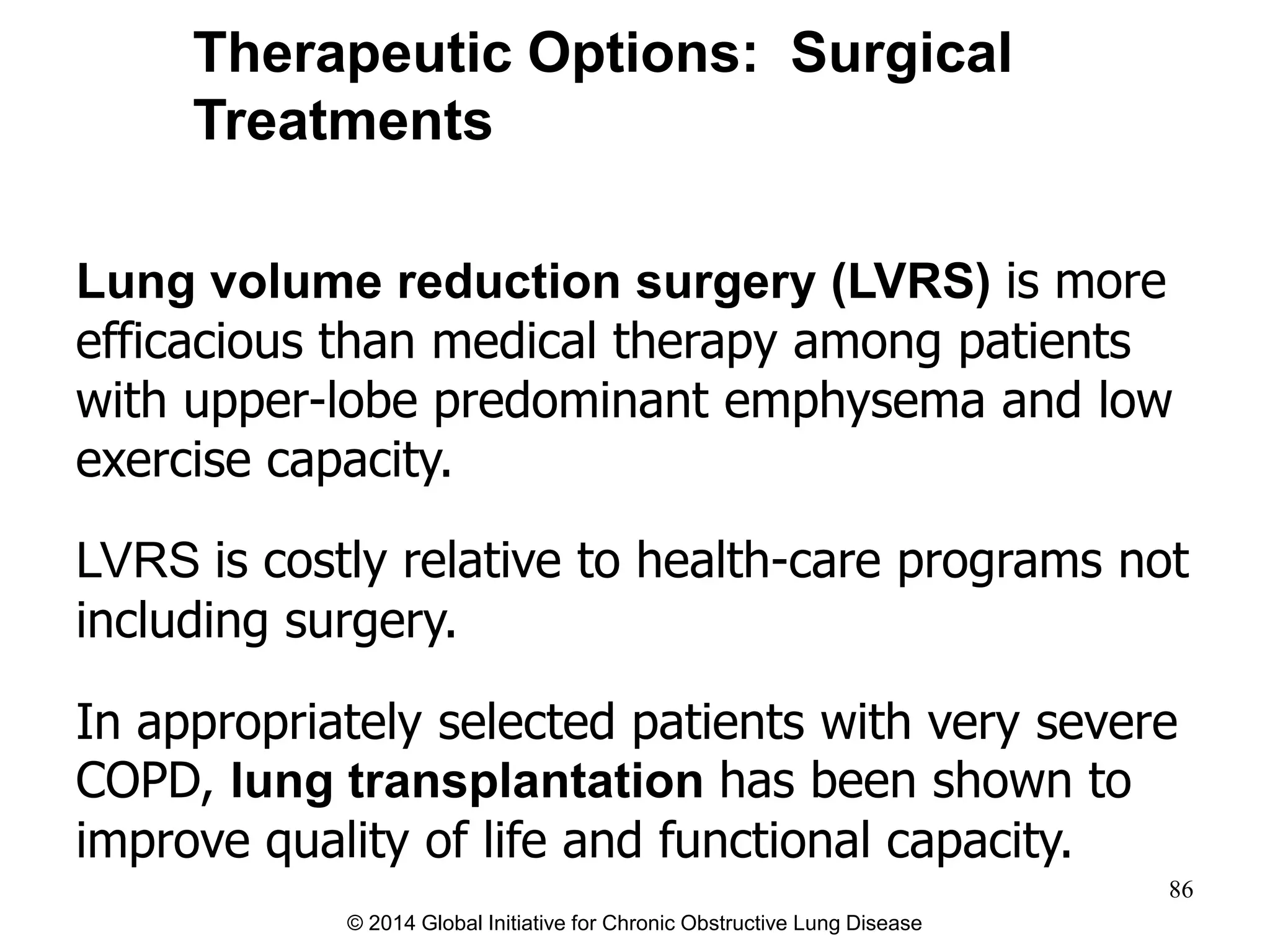Lung volume reduction surgery (LVRS) is more
efficacious than medical therapy among patients
with upper-lobe predominant emphysema and low
exercise capacity.
LVRS is costly relative to health-care programs not
including surgery.
In appropriately selected patients with very severe
COPD, lung transplantation has been shown to
improve quality of life and functional capacity.
Therapeutic Options: Surgical
Treatments
© 2014 Global Initiative for Chronic Obstructive Lung Disease
86
 