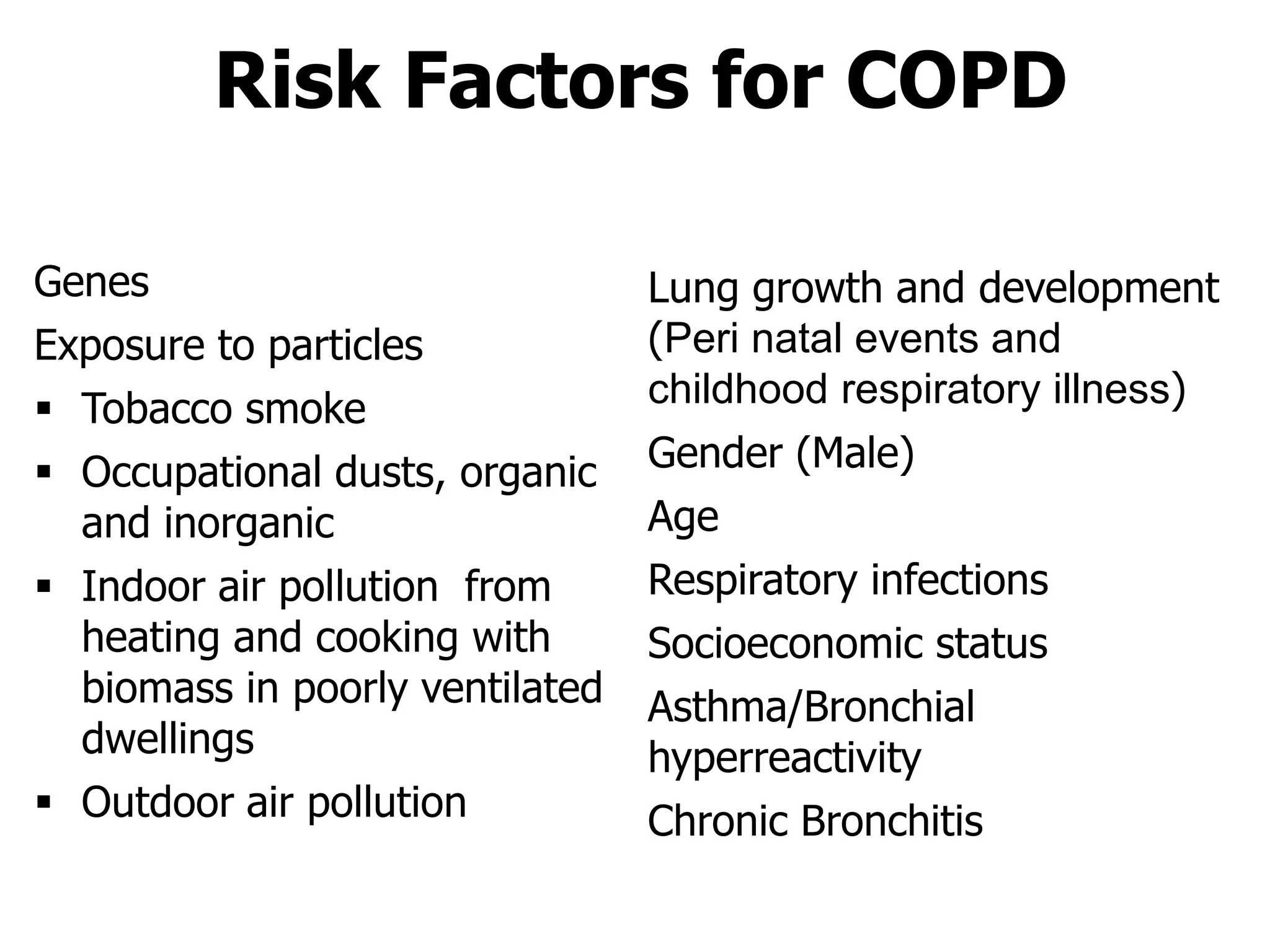 Risk Factors for COPD
Lung growth and development
(Peri natal events and
childhood respiratory illness)
Gender (Male)
Age
Respiratory infections
Socioeconomic status
Asthma/Bronchial
hyperreactivity
Chronic Bronchitis
Genes
Exposure to particles
 Tobacco smoke
 Occupational dusts, organic
and inorganic
 Indoor air pollution from
heating and cooking with
biomass in poorly ventilated
dwellings
 Outdoor air pollution
© 2014 Global Initiative for Chronic Obstructive Lung Disease
 
