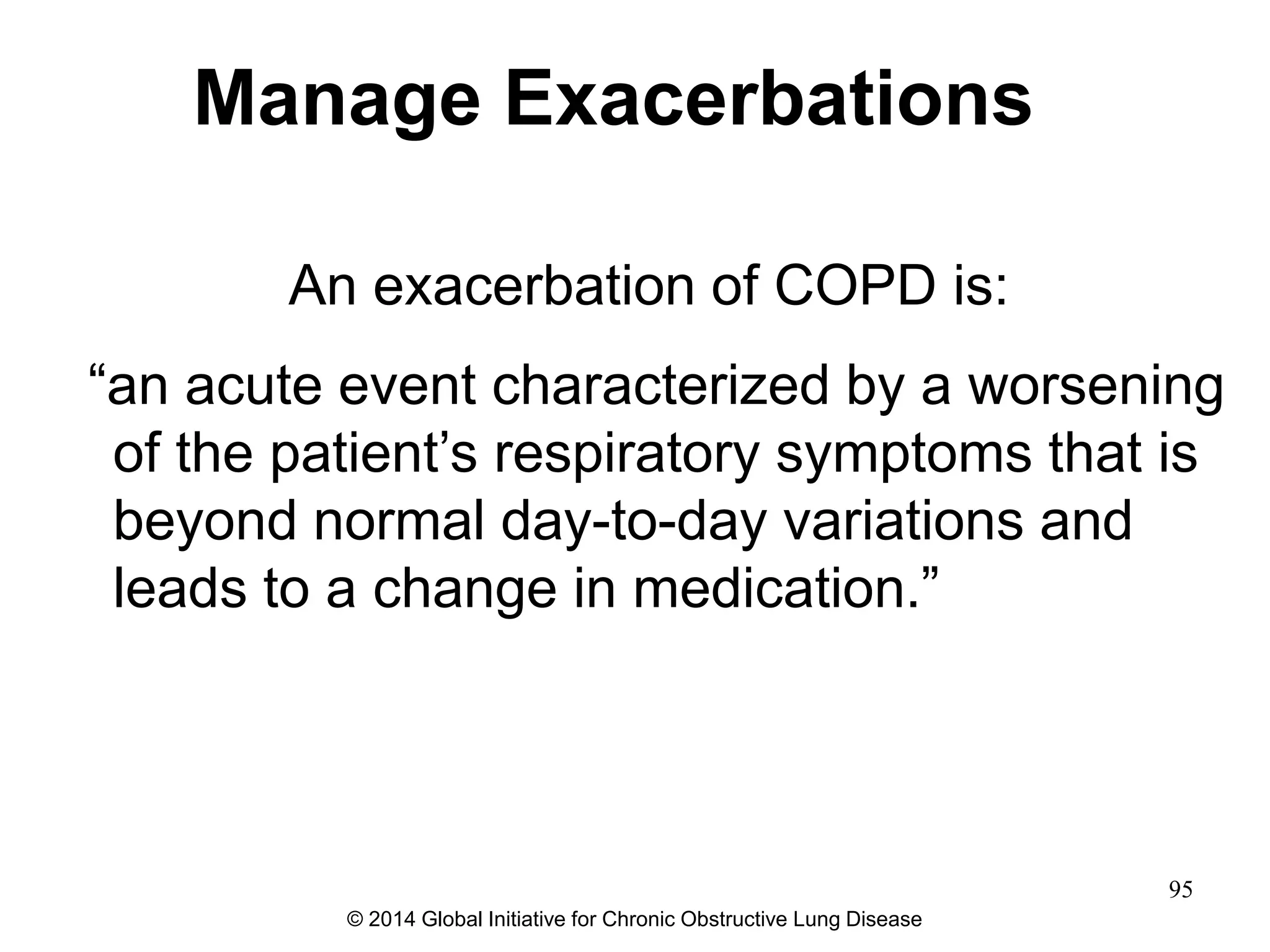 An exacerbation of COPD is:
―an acute event characterized by a worsening
of the patient’s respiratory symptoms that is
beyond normal day-to-day variations and
leads to a change in medication.‖
Manage Exacerbations
© 2014 Global Initiative for Chronic Obstructive Lung Disease
95
 