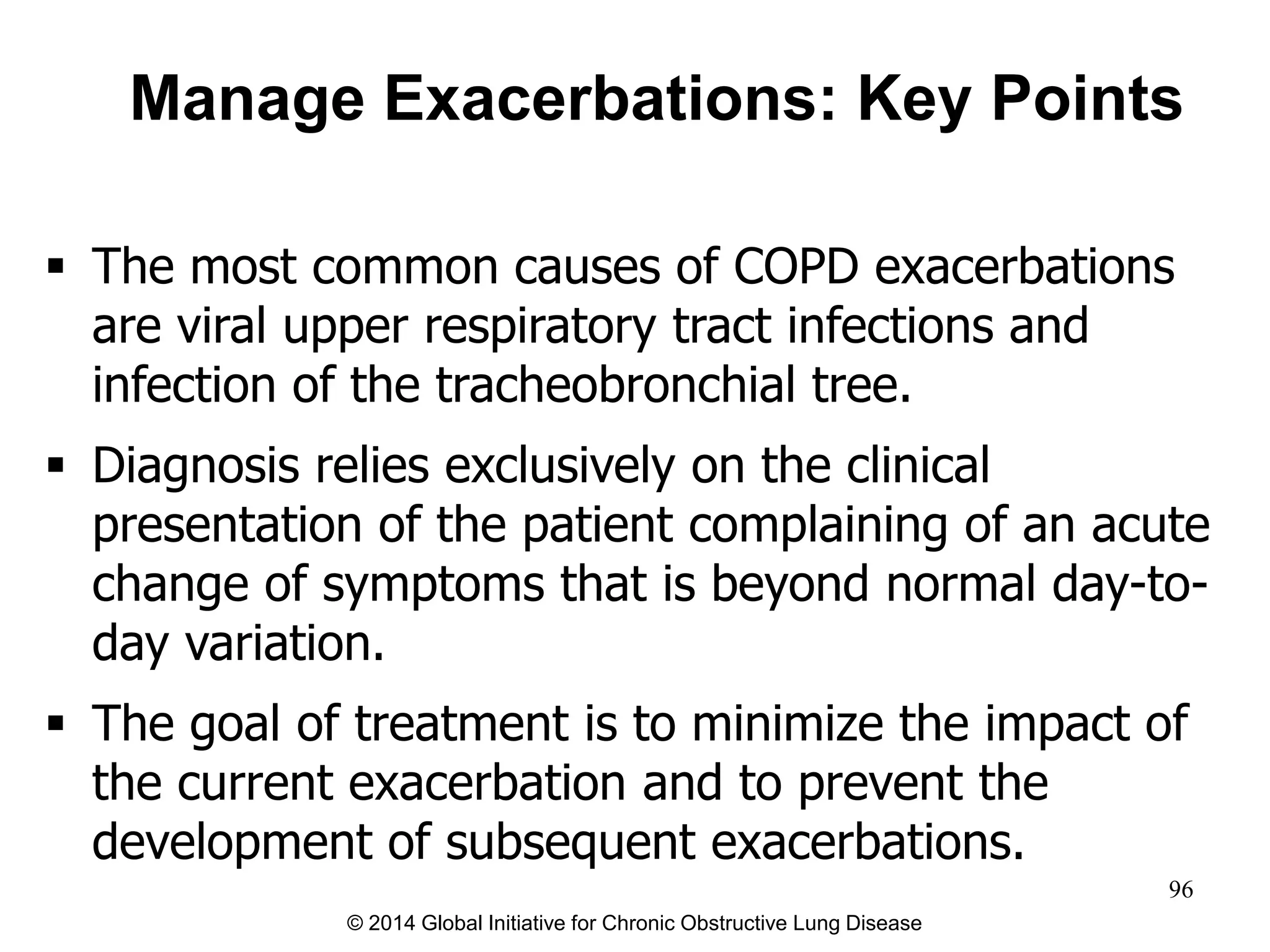  The most common causes of COPD exacerbations
are viral upper respiratory tract infections and
infection of the tracheobronchial tree.
 Diagnosis relies exclusively on the clinical
presentation of the patient complaining of an acute
change of symptoms that is beyond normal day-to-
day variation.
 The goal of treatment is to minimize the impact of
the current exacerbation and to prevent the
development of subsequent exacerbations.
Manage Exacerbations: Key Points
© 2014 Global Initiative for Chronic Obstructive Lung Disease
96
 