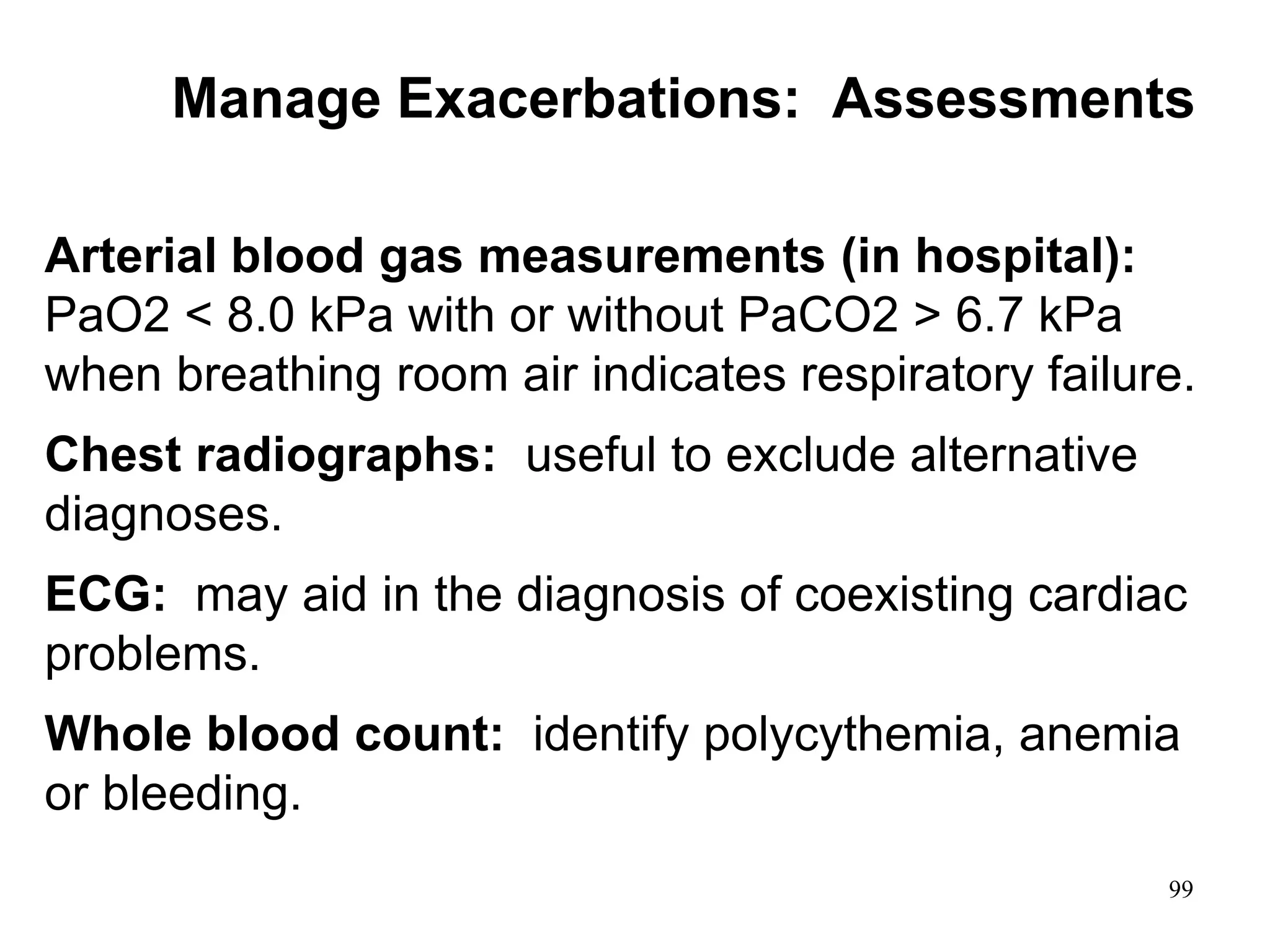 Arterial blood gas measurements (in hospital):
PaO2 < 8.0 kPa with or without PaCO2 > 6.7 kPa
when breathing room air indicates respiratory failure.
Chest radiographs: useful to exclude alternative
diagnoses.
ECG: may aid in the diagnosis of coexisting cardiac
problems.
Whole blood count: identify polycythemia, anemia
or bleeding.
Manage Exacerbations: Assessments
99
 