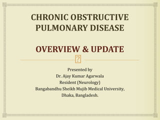 Presented by
Dr. Ajay Kumar Agarwala
Resident (Neurology)
Bangabandhu Sheikh Mujib Medical University,
Dhaka, Bangladesh.
CHRONIC OBSTRUCTIVE
PULMONARY DISEASE
OVERVIEW & UPDATE
 