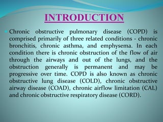 INTRODUCTION
 Chronic obstructive pulmonary disease (COPD) is
comprised primarily of three related conditions - chronic
bronchitis, chronic asthma, and emphysema. In each
condition there is chronic obstruction of the flow of air
through the airways and out of the lungs, and the
obstruction generally is permanent and may be
progressive over time. COPD is also known as chronic
obstructive lung disease (COLD), chronic obstructive
airway disease (COAD), chronic airflow limitation (CAL)
and chronic obstructive respiratory disease (CORD).
 