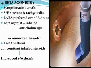 4. BETA AGONISTS :
 Symptomatic benefit
 S/E : tremor & tachycardia
 LABA preferred over SA drugs
 Beta agonist + inhaled
anticholinergic
Incremental benefit
 LABA without
concomitant inhaled steroids
Increased r/o death.
 