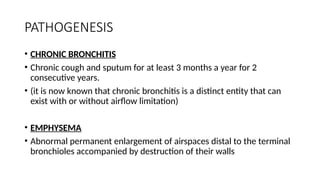 PATHOGENESIS
• CHRONIC BRONCHITIS
• Chronic cough and sputum for at least 3 months a year for 2
consecutive years.
• (it is now known that chronic bronchitis is a distinct entity that can
exist with or without airflow limitation)
• EMPHYSEMA
• Abnormal permanent enlargement of airspaces distal to the terminal
bronchioles accompanied by destruction of their walls
 