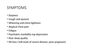 SYMPTOMS
• Dyspnea
• Cough and sputum
• Wheezing and chest tightness
• Atypical chest pain
• Fatigue
• Psychiatric morbidity esp depression
• Poor sleep quality
• Wt loss ( hall mark of severe disease, poor prognosis)
 