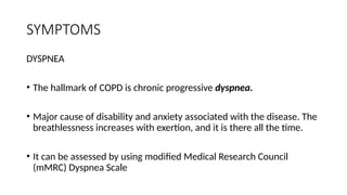 SYMPTOMS
DYSPNEA
• The hallmark of COPD is chronic progressive dyspnea.
• Major cause of disability and anxiety associated with the disease. The
breathlessness increases with exertion, and it is there all the time.
• It can be assessed by using modified Medical Research Council
(mMRC) Dyspnea Scale
 