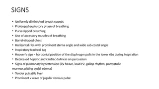 SIGNS
• Uniformly diminished breath sounds
• Prolonged expiratory phase of breathing
• Purse-lipped breathing
• Use of accessory muscles of breathing
• Barrel-shaped chest
• Horizontal ribs with prominent sterna angle and wide sub-costal angle
• Inspiratory tracheal tug
• Hoover’s sign – horizontal position of the diaphragm pulls in the lower ribs during inspiration
• Decreased hepatic and cardiac dullness on percussion
• Signs of pulmonary hypertension (RV heave, loud P2, gallop rhythm, pansystolic
murmur, pitting pedal edema)
• Tender pulsatile liver
• Prominent v wave of jugular venous pulse
 