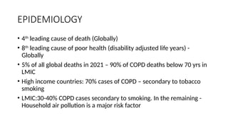 EPIDEMIOLOGY
• 4th
leading cause of death (Globally)
• 8th
leading cause of poor health (disability adjusted life years) -
Globally
• 5% of all global deaths in 2021 – 90% of COPD deaths below 70 yrs in
LMIC
• High income countries: 70% cases of COPD – secondary to tobacco
smoking
• LMIC:30-40% COPD cases secondary to smoking. In the remaining -
Household air pollution is a major risk factor
 