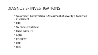 DIAGNOSIS- INVESTIGATIONS
• Spirometry: Confirmation + Assessment of severity + Follow up
assessment
• CXR
• Six minute walk test
• Pulse oximetry
• ABGs
• CT CHEST
• CBC
• ECG
 