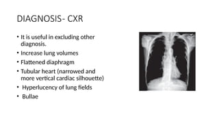 DIAGNOSIS- CXR
• It is useful in excluding other
diagnosis.
• Increase lung volumes
• Flattened diaphragm
• Tubular heart (narrowed and
more vertical cardiac silhouette)
• Hyperlucency of lung fields
• Bullae
 