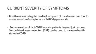 CURRENT SEVERITY OF SYMPTOMS
• Breathlessness being the cardinal symptom of the disease, one tool to
assess severity of symptoms is mMRC dyspnea scale.
• But as a matter of fact COPD impacts patients beyond just dyspnea.
So combined assessment test (CAT) can be used to measure health
status in COPD.
 
