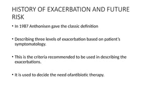 HISTORY OF EXACERBATION AND FUTURE
RISK
• In 1987 Anthonisen gave the classic definition
• Describing three levels of exacerbation based on patient’s
symptomatology.
• This is the criteria recommended to be used in describing the
exacerbations.
• It is used to decide the need ofantibiotic therapy.
 