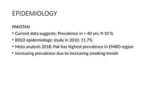 EPIDEMIOLOGY
PAKISTAN
• Current data suggests: Prevalence in > 40 yrs: 9-10 %
• BOLD epidemiologic study in 2010: 11.7%
• Meta analysis 2018: Pak has highest prevalence in EMRO region
• Increasing prevalence due to increasing smoking trends
 