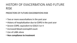 HISTORY OF EXACERBATION AND FUTURE
RISK
PREDICTORS OF FUTURE EXACERBATIONS RISK
• Two or more exacerbations in the past year
• History of hospitalization due to COPD in the past year
• Severe COPD, equivalent to GOLD 3 or 4
• Increased blood eosinophil count
• Use of LABA alone
• Non compliance to treatment
 