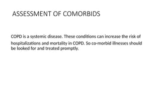 ASSESSMENT OF COMORBIDS
COPD is a systemic disease. These conditions can increase the risk of
hospitalizations and mortality in COPD. So co-morbid illnesses should
be looked for and treated promptly.
 