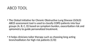 ABCD TOOL
• The Global Initiative for Chronic Obstructive Lung Disease (GOLD)
ABCD assessment tool is used to classify COPD patients into four
groups (A, B, C, D) based on symptom burden, exacerbation risk and
spirometry to guide personalized treatment.
• It helps clinicians tailor therapy such as choosing long acting
bronchodilators for high risk patients (C/D)
 