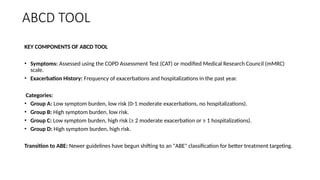 ABCD TOOL
KEY COMPONENTS OF ABCD TOOL
• Symptoms: Assessed using the COPD Assessment Test (CAT) or modified Medical Research Council (mMRC)
scale.
• Exacerbation History: Frequency of exacerbations and hospitalizations in the past year.
Categories:
• Group A: Low symptom burden, low risk (0-1 moderate exacerbations, no hospitalizations).
• Group B: High symptom burden, low risk.
• Group C: Low symptom burden, high risk (≥ 2 moderate exacerbation or ≥ 1 hospitalizations).
• Group D: High symptom burden, high risk.
Transition to ABE: Newer guidelines have begun shifting to an "ABE" classification for better treatment targeting.
 