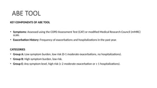 ABE TOOL
KEY COMPONENTS OF ABE TOOL
• Symptoms: Assessed using the COPD Assessment Test (CAT) or modified Medical Research Council (mMRC)
scale.
• Exacerbation History: Frequency of exacerbations and hospitalizations in the past year.
CATEGORIES
• Group A: Low symptom burden, low risk (0-1 moderate exacerbations, no hospitalizations).
• Group B: High symptom burden, low risk.
• Group E: Any symptom level, high risk (≥ 2 moderate exacerbation or ≥ 1 hospitalizations).
 