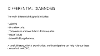 DIFFERENTIAL DIAGNOSIS
The main differential diagnosis includes:
• Asthma
• Bronchiectasis
• Tuberculosis and post-tuberculosis sequelae
• Heart failure
• Interstitial lung diseases
A careful history, clinical examination, and investigations can help rule out these
close mimics ofCOPD.
 