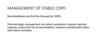 MANAGEMENT OF STABLE COPD
Bronchodilators are first line therapy for COPD.
Pharmacologic management can reduce symptoms, improve exercise
capacity, reduce the risk of exacerbations, improve overall health status
and reduce mortality.
 