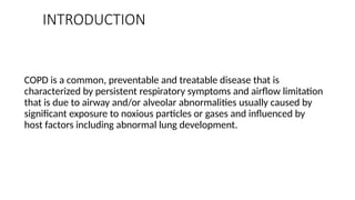 INTRODUCTION
COPD is a common, preventable and treatable disease that is
characterized by persistent respiratory symptoms and airflow limitation
that is due to airway and/or alveolar abnormalities usually caused by
significant exposure to noxious particles or gases and influenced by
host factors including abnormal lung development.
 