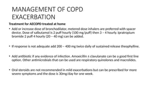 MANAGEMENT OF COPD
EXACERBATION
Treatment for AECOPD treated at home
• Add or increase dose of bronchodilator, metered dose inhalers are preferred with spacer
device. Dose of salbutamol is 2 puff hourly (100 mg/puff) then 3 – 4 hourly. Ipratropium
bromide 2 puff 4 hourly (20 – 40 mg) can be added.
• If response is not adequate add 200 – 400 mg twice daily of sustained release theophylline.
• Add antibiotic if any evidence of infection. Amoxicillin ± clavulanate can be a good first line
option. Other antimicrobials that can be used are respiratory quinolones and macrolides.
• Oral steroids are not recommended in mild exacerbations but can be prescribed for more
severe symptoms and the dose is 30mg/day for one week.
 