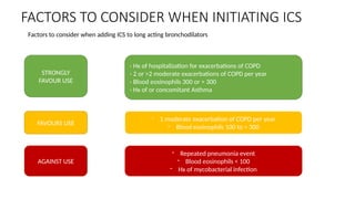 FACTORS TO CONSIDER WHEN INITIATING ICS
- Hx of hospitalization for exacerbations of COPD
- 2 or >2 moderate exacerbations of COPD per year
- Blood eosinophils 300 or > 300
- Hx of or concomitant Asthma
- 1 moderate exacerbation of COPD per year
- Blood eosinophils 100 to < 300
- Repeated pneumonia event
- Blood eosinophils < 100
- Hx of mycobacterial infection
STRONGLY
FAVOUR USE
FAVOURS USE
AGAINST USE
Factors to consider when adding ICS to long acting bronchodilators
 