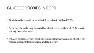 GLUCOCORTICOIDS IN COPD
• Oral steroids should be avoided if possible in stable COPD.
• Systemic steroids may be used for short-term treatment (7-14 days)
during exacerbations.
• Inhaled corticosteroids (ICS) have modest bronchodilator effect. They
reduce exacerbation severity and frequency.
 