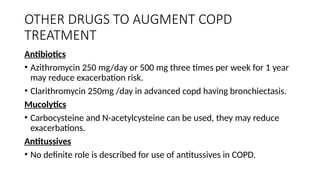 OTHER DRUGS TO AUGMENT COPD
TREATMENT
Antibiotics
• Azithromycin 250 mg/day or 500 mg three times per week for 1 year
may reduce exacerbation risk.
• Clarithromycin 250mg /day in advanced copd having bronchiectasis.
Mucolytics
• Carbocysteine and N-acetylcysteine can be used, they may reduce
exacerbations.
Antitussives
• No definite role is described for use of antitussives in COPD.
 