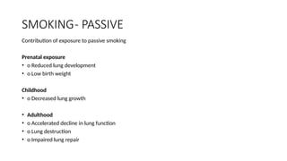 SMOKING- PASSIVE
Contribution of exposure to passive smoking
Prenatal exposure
• o Reduced lung development
• o Low birth weight
Childhood
• o Decreased lung growth
• Adulthood
• o Accelerated decline in lung function
• o Lung destruction
• o Impaired lung repair
 