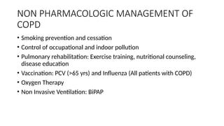 NON PHARMACOLOGIC MANAGEMENT OF
COPD
• Smoking prevention and cessation
• Control of occupational and indoor pollution
• Pulmonary rehabilitation: Exercise training, nutritional counseling,
disease education
• Vaccination: PCV (>65 yrs) and Influenza (All patients with COPD)
• Oxygen Therapy
• Non Invasive Ventilation: BiPAP
 