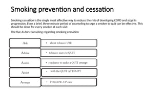 Smoking prevention and cessation
Smoking cessation is the single most effective way to reduce the risk of developing COPD and stop its
progression. Even a brief, three minute period of counseling to urge a smoker to quit can be effective. This
should be done for every smoker at each visit.
The five As for counseling regarding smoking cessation
 