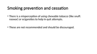 Smoking prevention and cessation
• There is a misperception of using chewable tobacco (like snuff:
naswar) or ecigarettes to help in quit attempts.
• These are not recommended and should be discouraged.
 