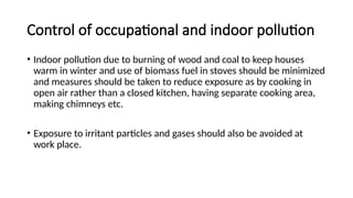Control of occupational and indoor pollution
• Indoor pollution due to burning of wood and coal to keep houses
warm in winter and use of biomass fuel in stoves should be minimized
and measures should be taken to reduce exposure as by cooking in
open air rather than a closed kitchen, having separate cooking area,
making chimneys etc.
• Exposure to irritant particles and gases should also be avoided at
work place.
 